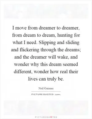 I move from dreamer to dreamer, from dream to dream, hunting for what I need. Slipping and sliding and flickering through the dreams; and the dreamer will wake, and wonder why this dream seemed different, wonder how real their lives can truly be Picture Quote #1