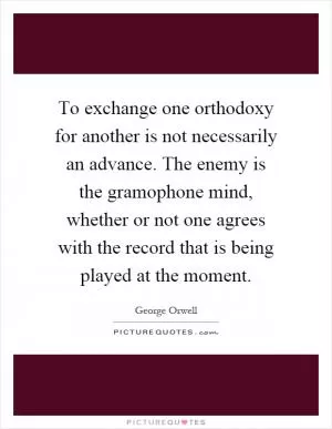 To exchange one orthodoxy for another is not necessarily an advance. The enemy is the gramophone mind, whether or not one agrees with the record that is being played at the moment Picture Quote #1