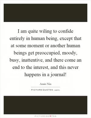 I am quite wiling to confide entirely in human being, except that at some moment or another human beings get preoccupied, moody, busy, inattentive, and there come an end to the interest, and this never happens in a journal! Picture Quote #1