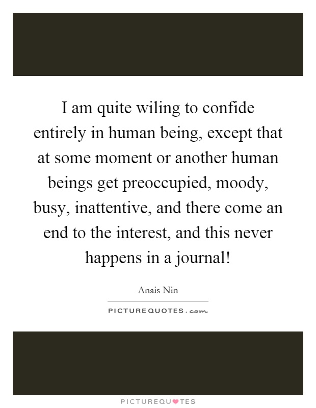 I am quite wiling to confide entirely in human being, except that at some moment or another human beings get preoccupied, moody, busy, inattentive, and there come an end to the interest, and this never happens in a journal! Picture Quote #1