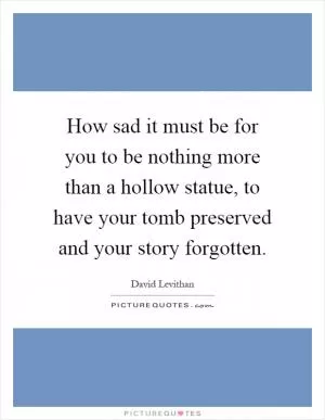 How sad it must be for you to be nothing more than a hollow statue, to have your tomb preserved and your story forgotten Picture Quote #1