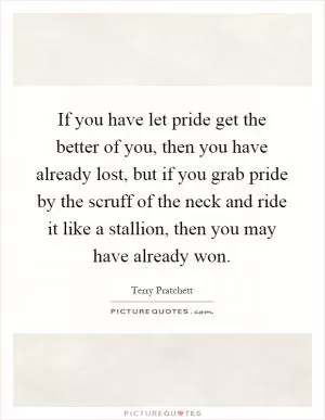 If you have let pride get the better of you, then you have already lost, but if you grab pride by the scruff of the neck and ride it like a stallion, then you may have already won Picture Quote #1