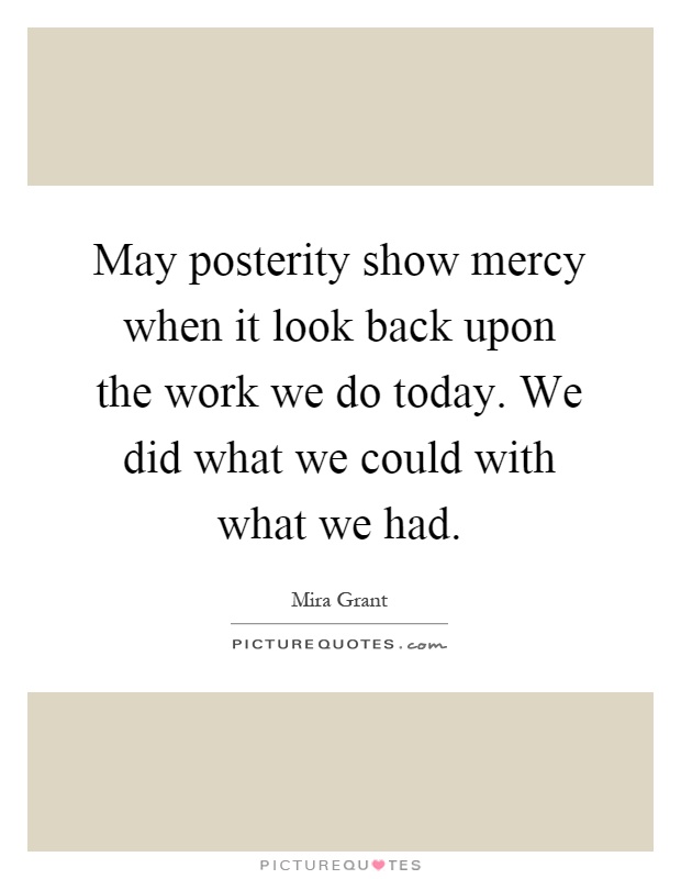 May posterity show mercy when it look back upon the work we do today. We did what we could with what we had Picture Quote #1