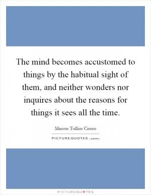 The mind becomes accustomed to things by the habitual sight of them, and neither wonders nor inquires about the reasons for things it sees all the time Picture Quote #1