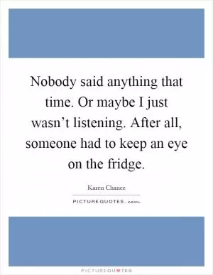 Nobody said anything that time. Or maybe I just wasn’t listening. After all, someone had to keep an eye on the fridge Picture Quote #1