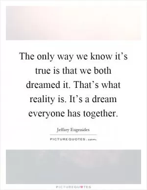 The only way we know it’s true is that we both dreamed it. That’s what reality is. It’s a dream everyone has together Picture Quote #1