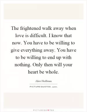 The frightened walk away when love is difficult. I know that now. You have to be willing to give everything away. You have to be willing to end up with nothing. Only then will your heart be whole Picture Quote #1