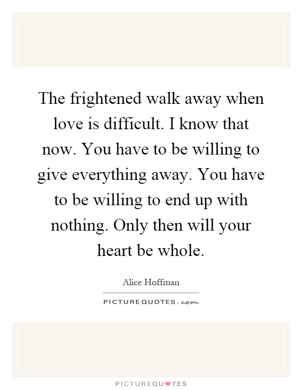 The frightened walk away when love is difficult. I know that now. You have to be willing to give everything away. You have to be willing to end up with nothing. Only then will your heart be whole Picture Quote #1
