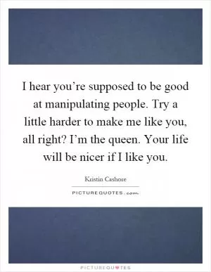 I hear you’re supposed to be good at manipulating people. Try a little harder to make me like you, all right? I’m the queen. Your life will be nicer if I like you Picture Quote #1
