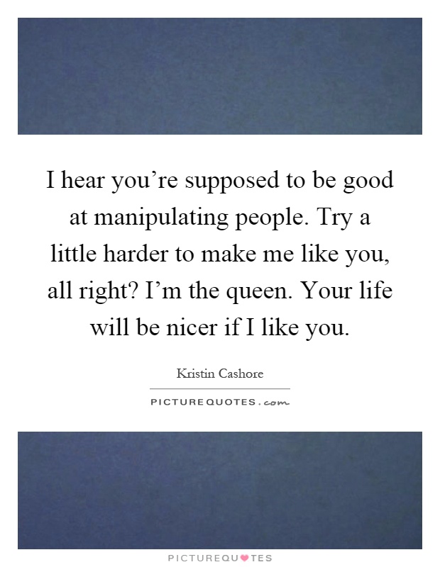 I hear you're supposed to be good at manipulating people. Try a little harder to make me like you, all right? I'm the queen. Your life will be nicer if I like you Picture Quote #1
