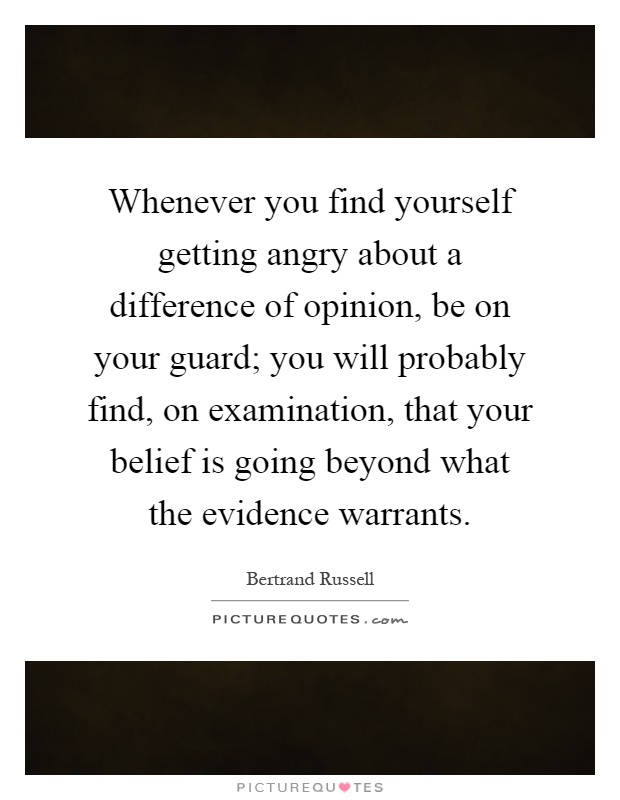 Whenever you find yourself getting angry about a difference of opinion, be on your guard; you will probably find, on examination, that your belief is going beyond what the evidence warrants Picture Quote #1