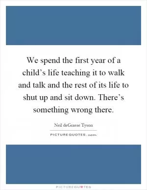 We spend the first year of a child’s life teaching it to walk and talk and the rest of its life to shut up and sit down. There’s something wrong there Picture Quote #1
