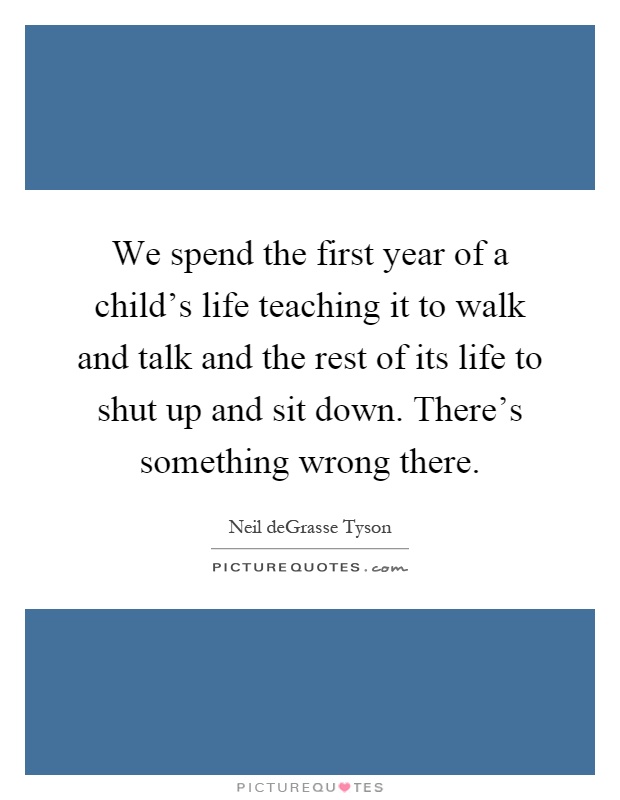 We spend the first year of a child's life teaching it to walk and talk and the rest of its life to shut up and sit down. There's something wrong there Picture Quote #1
