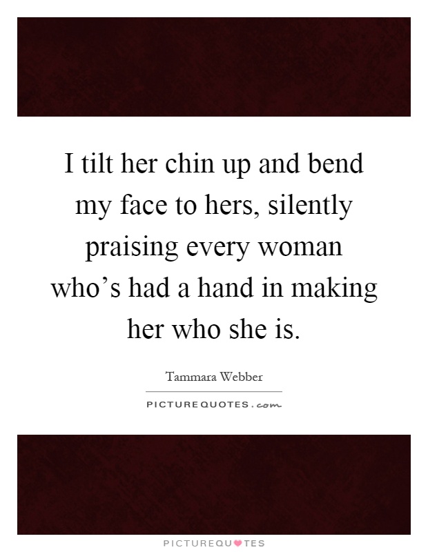 I tilt her chin up and bend my face to hers, silently praising every woman who's had a hand in making her who she is Picture Quote #1
