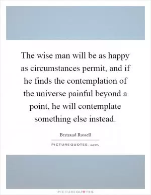 The wise man will be as happy as circumstances permit, and if he finds the contemplation of the universe painful beyond a point, he will contemplate something else instead Picture Quote #1