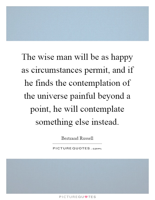 The wise man will be as happy as circumstances permit, and if he finds the contemplation of the universe painful beyond a point, he will contemplate something else instead Picture Quote #1