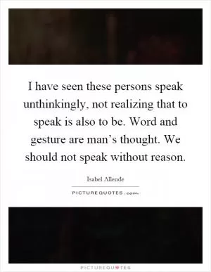 I have seen these persons speak unthinkingly, not realizing that to speak is also to be. Word and gesture are man’s thought. We should not speak without reason Picture Quote #1