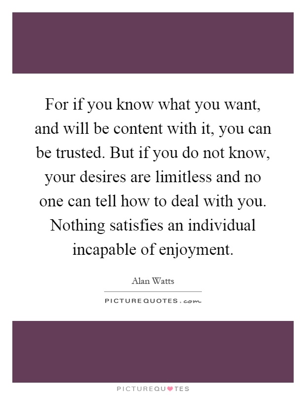 For if you know what you want, and will be content with it, you can be trusted. But if you do not know, your desires are limitless and no one can tell how to deal with you. Nothing satisfies an individual incapable of enjoyment Picture Quote #1