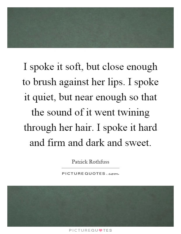 I spoke it soft, but close enough to brush against her lips. I spoke it quiet, but near enough so that the sound of it went twining through her hair. I spoke it hard and firm and dark and sweet Picture Quote #1