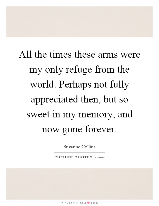 All the times these arms were my only refuge from the world. Perhaps not fully appreciated then, but so sweet in my memory, and now gone forever Picture Quote #1