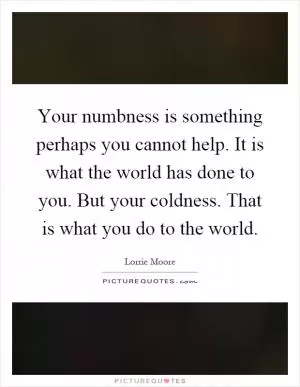 Your numbness is something perhaps you cannot help. It is what the world has done to you. But your coldness. That is what you do to the world Picture Quote #1