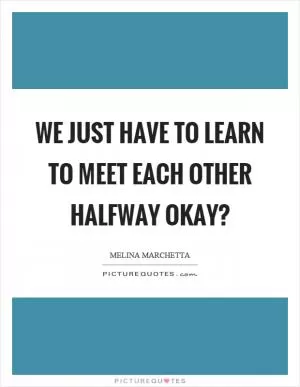 We just have to learn to meet each other halfway okay? Picture Quote #1
