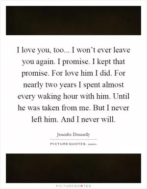 I love you, too... I won’t ever leave you again. I promise. I kept that promise. For love him I did. For nearly two years I spent almost every waking hour with him. Until he was taken from me. But I never left him. And I never will Picture Quote #1