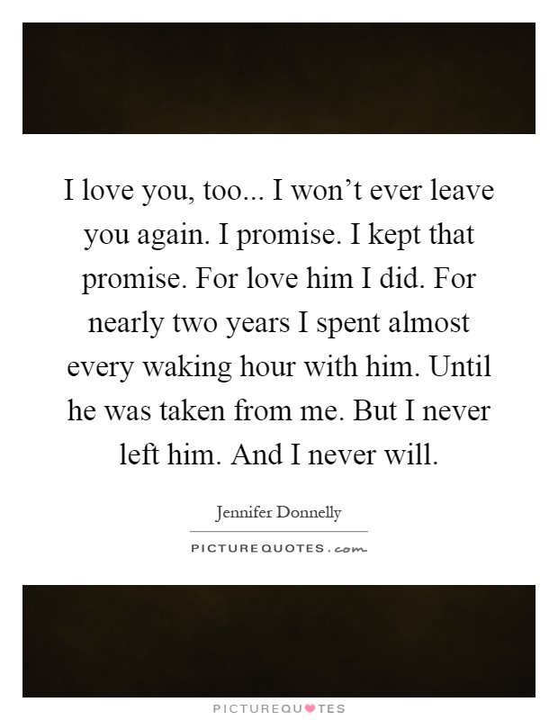 I love you, too... I won't ever leave you again. I promise. I kept that promise. For love him I did. For nearly two years I spent almost every waking hour with him. Until he was taken from me. But I never left him. And I never will Picture Quote #1
