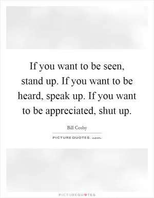 If you want to be seen, stand up. If you want to be heard, speak up. If you want to be appreciated, shut up Picture Quote #1