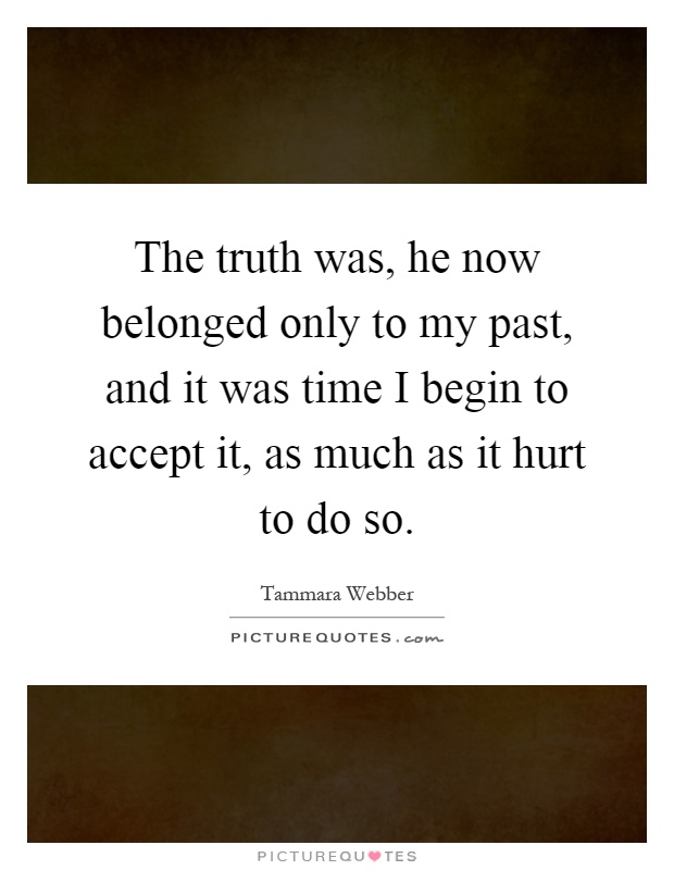The truth was, he now belonged only to my past, and it was time I begin to accept it, as much as it hurt to do so Picture Quote #1