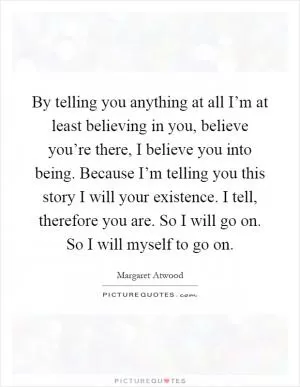 By telling you anything at all I’m at least believing in you, believe you’re there, I believe you into being. Because I’m telling you this story I will your existence. I tell, therefore you are. So I will go on. So I will myself to go on Picture Quote #1