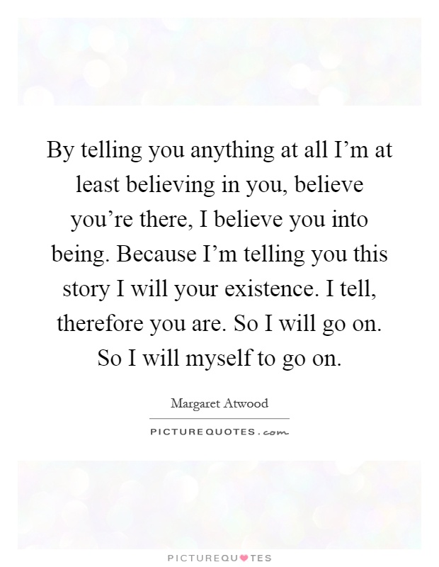 By telling you anything at all I'm at least believing in you, believe you're there, I believe you into being. Because I'm telling you this story I will your existence. I tell, therefore you are. So I will go on. So I will myself to go on Picture Quote #1