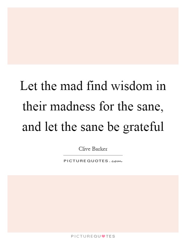 Let the mad find wisdom in their madness for the sane, and let the sane be grateful Picture Quote #1