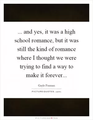 ... and yes, it was a high school romance, but it was still the kind of romance where I thought we were trying to find a way to make it forever Picture Quote #1