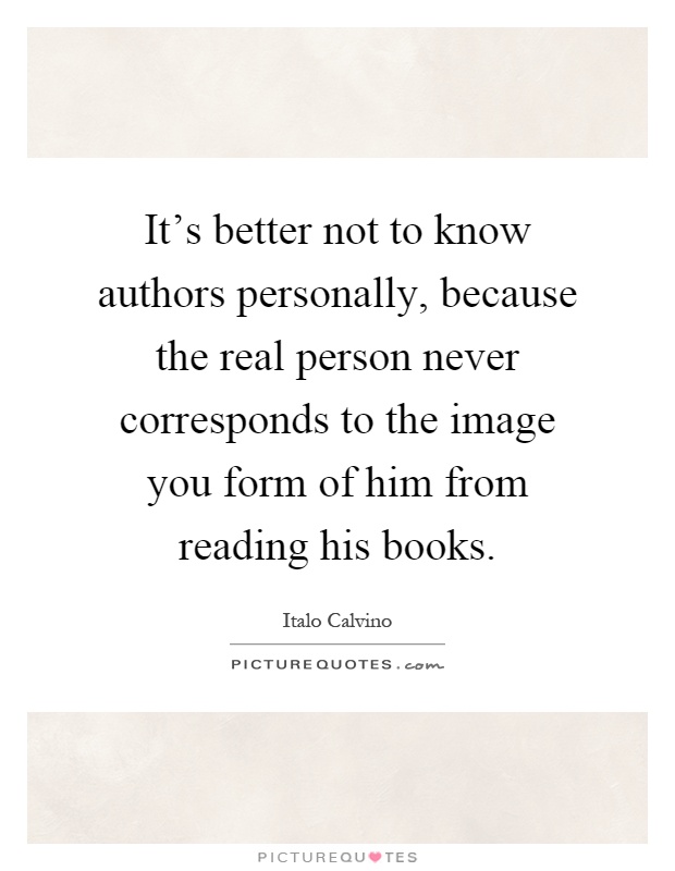 It's better not to know authors personally, because the real person never corresponds to the image you form of him from reading his books Picture Quote #1