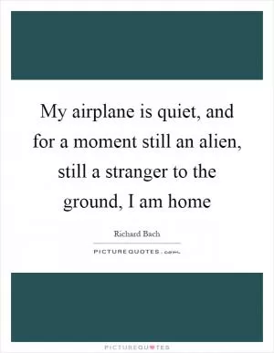 My airplane is quiet, and for a moment still an alien, still a stranger to the ground, I am home Picture Quote #1