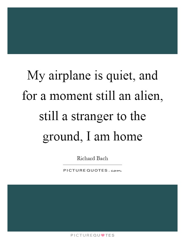 My airplane is quiet, and for a moment still an alien, still a stranger to the ground, I am home Picture Quote #1
