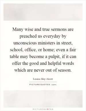 Many wise and true sermons are preached us everyday by unconscious ministers in street, school, office, or home; even a fair table may become a pulpit, if it can offer the good and helpful words which are never out of season Picture Quote #1