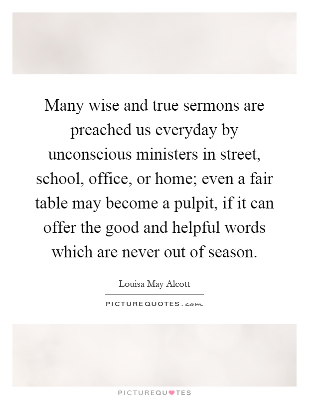 Many wise and true sermons are preached us everyday by unconscious ministers in street, school, office, or home; even a fair table may become a pulpit, if it can offer the good and helpful words which are never out of season Picture Quote #1