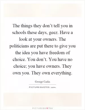 The things they don’t tell you in schools these days, geez. Have a look at your owners. The politicians are put there to give you the idea you have freedom of choice. You don’t. You have no choice; you have owners. They own you. They own everything Picture Quote #1