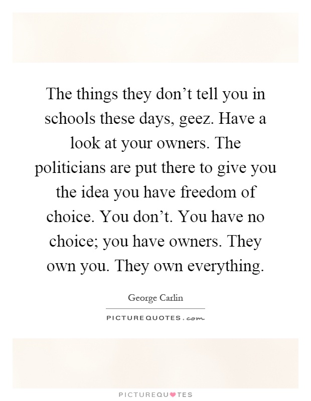 The things they don't tell you in schools these days, geez. Have a look at your owners. The politicians are put there to give you the idea you have freedom of choice. You don't. You have no choice; you have owners. They own you. They own everything Picture Quote #1