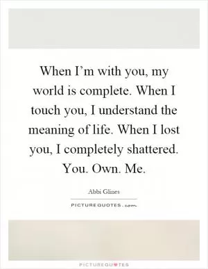 When I’m with you, my world is complete. When I touch you, I understand the meaning of life. When I lost you, I completely shattered. You. Own. Me Picture Quote #1