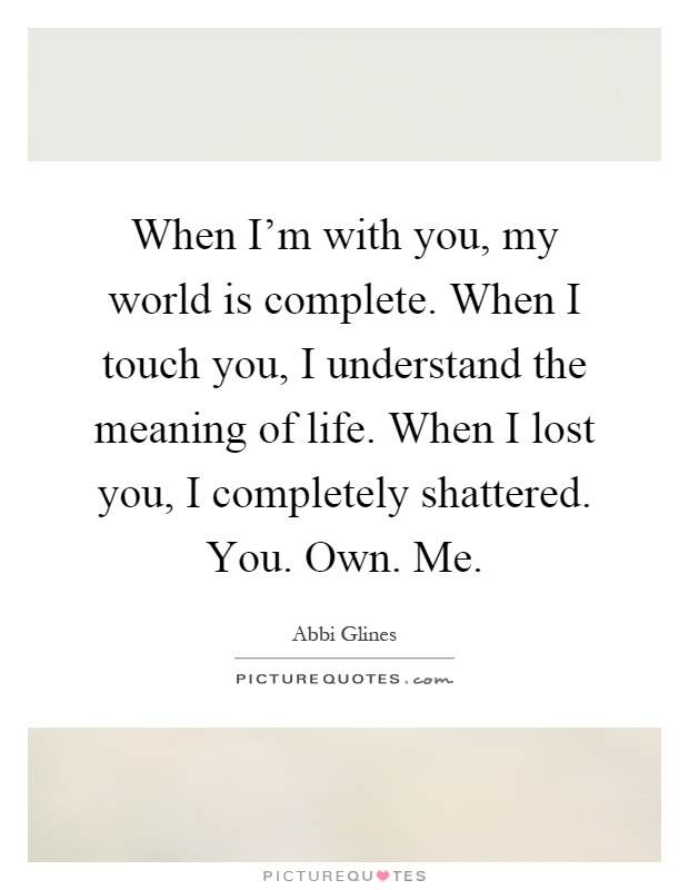 When I'm with you, my world is complete. When I touch you, I understand the meaning of life. When I lost you, I completely shattered. You. Own. Me Picture Quote #1