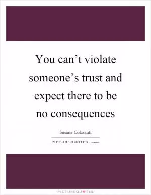 You can’t violate someone’s trust and expect there to be no consequences Picture Quote #1
