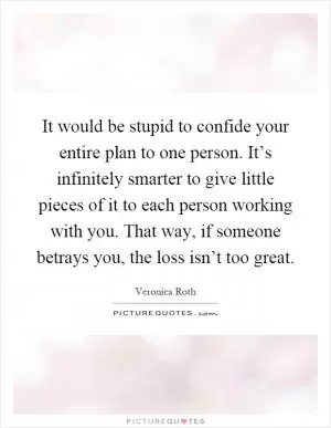 It would be stupid to confide your entire plan to one person. It’s infinitely smarter to give little pieces of it to each person working with you. That way, if someone betrays you, the loss isn’t too great Picture Quote #1