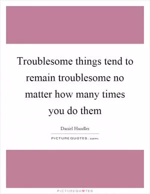 Troublesome things tend to remain troublesome no matter how many times you do them Picture Quote #1