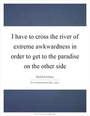 I have to cross the river of extreme awkwardness in order to get to the paradise on the other side Picture Quote #1