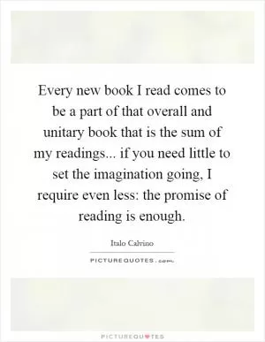 Every new book I read comes to be a part of that overall and unitary book that is the sum of my readings... if you need little to set the imagination going, I require even less: the promise of reading is enough Picture Quote #1