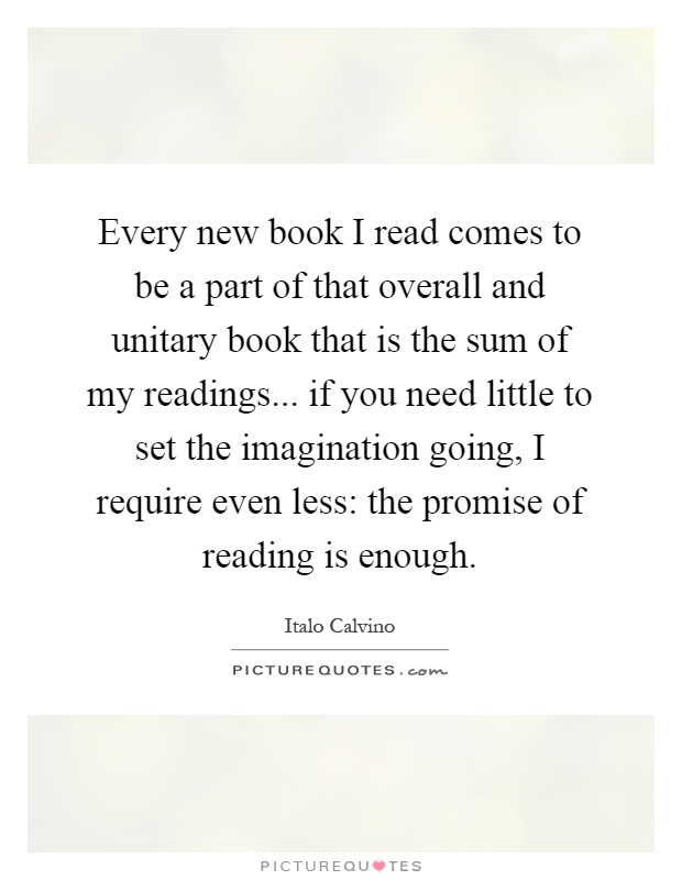 Every new book I read comes to be a part of that overall and unitary book that is the sum of my readings... if you need little to set the imagination going, I require even less: the promise of reading is enough Picture Quote #1