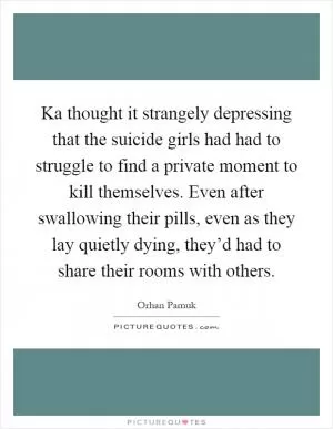 Ka thought it strangely depressing that the suicide girls had had to struggle to find a private moment to kill themselves. Even after swallowing their pills, even as they lay quietly dying, they’d had to share their rooms with others Picture Quote #1